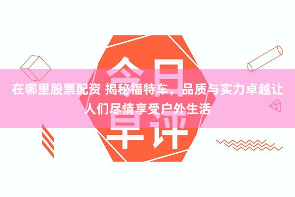在哪里股票配资 揭秘福特车，品质与实力卓越让人们尽情享受户外生活