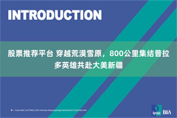 股票推荐平台 穿越荒漠雪原，800公里集结普拉多英雄共赴大美新疆