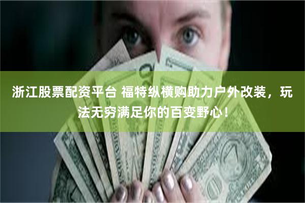 浙江股票配资平台 福特纵横购助力户外改装，玩法无穷满足你的百变野心！