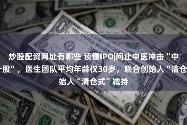 炒股配资网址有哪些 读懂IPO|问止中医冲击“中医AI第一股”，医生团队平均年龄仅30岁，联合创始人“清仓式”减持