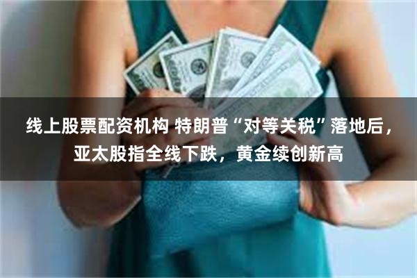 线上股票配资机构 特朗普“对等关税”落地后，亚太股指全线下跌，黄金续创新高