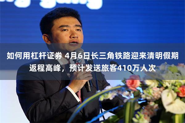 如何用杠杆证券 4月6日长三角铁路迎来清明假期返程高峰，预计发送旅客410万人次