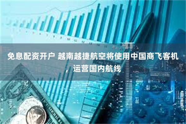 免息配资开户 越南越捷航空将使用中国商飞客机，运营国内航线