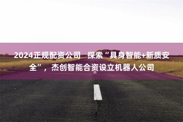 2024正规配资公司   探索“具身智能+新质安全”，杰创智能合资设立机器人公司