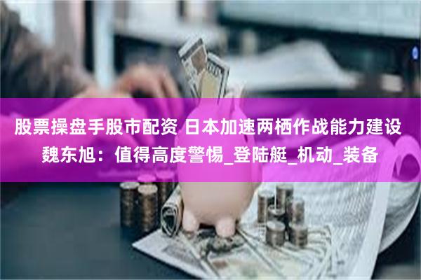 股票操盘手股市配资 日本加速两栖作战能力建设 魏东旭：值得高度警惕_登陆艇_机动_装备
