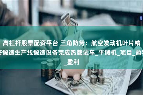 高杠杆股票配资平台 三角防务：航空发动机叶片精密锻造生产线锻造设备完成热载试车_平锻机_项目_盈利