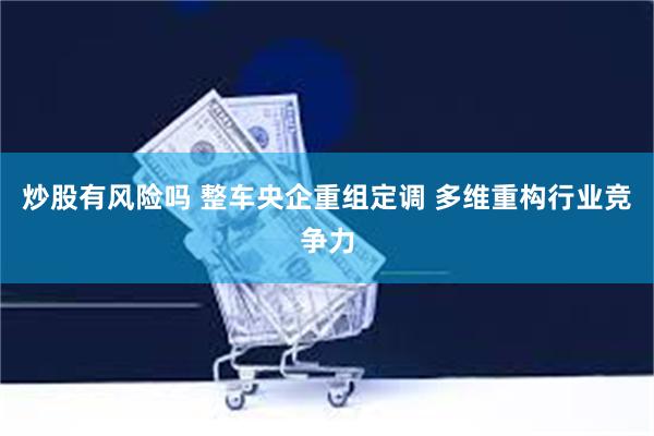 炒股有风险吗 整车央企重组定调 多维重构行业竞争力