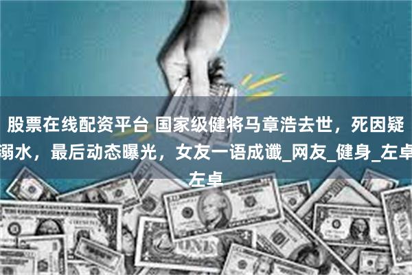 股票在线配资平台 国家级健将马章浩去世，死因疑溺水，最后动态曝光，女友一语成谶_网友_健身_左卓