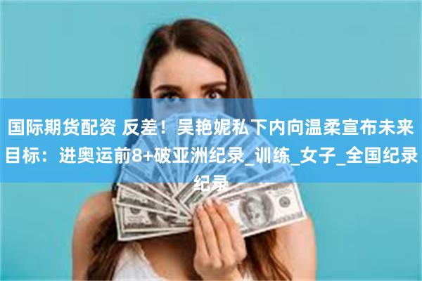 国际期货配资 反差！吴艳妮私下内向温柔宣布未来目标：进奥运前8+破亚洲纪录_训练_女子_全国纪录
