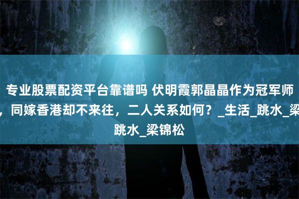 专业股票配资平台靠谱吗 伏明霞郭晶晶作为冠军师姐妹，同嫁香港却不来往，二人关系如何？_生活_跳水_梁锦松