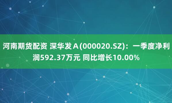 河南期货配资 深华发Ａ(000020.SZ)：一季度净利润592.37万元 同比增长10.00%