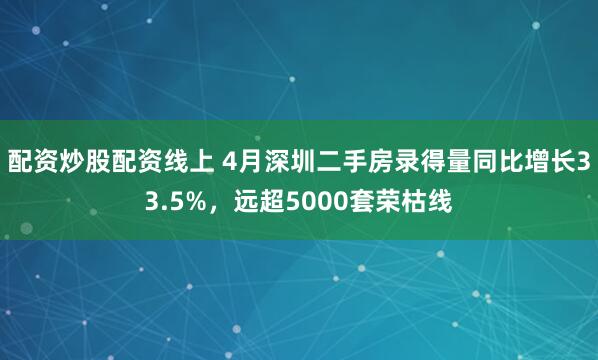 配资炒股配资线上 4月深圳二手房录得量同比增长33.5%，远超5000套荣枯线