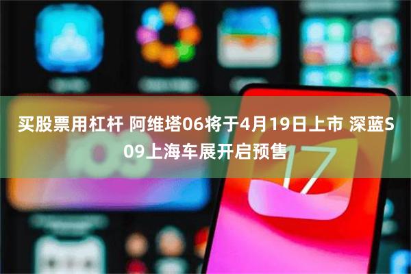 买股票用杠杆 阿维塔06将于4月19日上市 深蓝S09上海车展开启预售