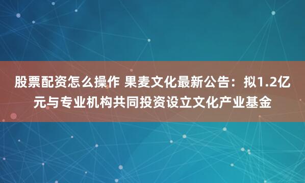 股票配资怎么操作 果麦文化最新公告：拟1.2亿元与专业机构共同投资设立文化产业基金