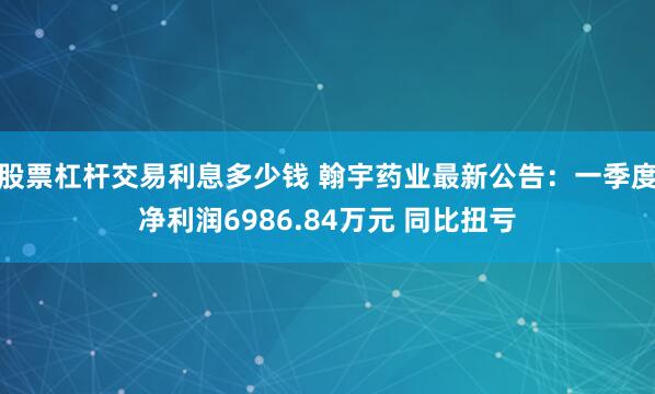 股票杠杆交易利息多少钱 翰宇药业最新公告：一季度净利润6986.84万元 同比扭亏