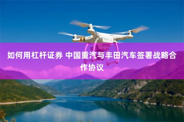 如何用杠杆证券 中国重汽与丰田汽车签署战略合作协议