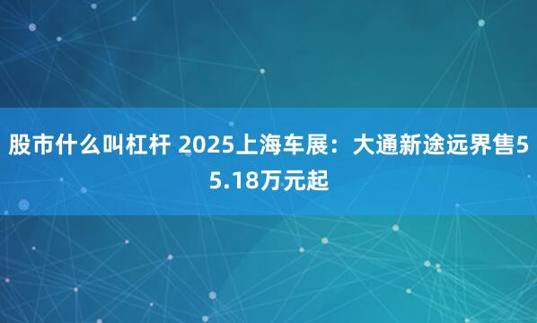 股市什么叫杠杆 2025上海车展：大通新途远界售55.18万元起