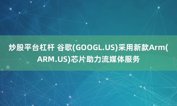 炒股平台杠杆 谷歌(GOOGL.US)采用新款Arm(ARM.US)芯片助力流媒体服务