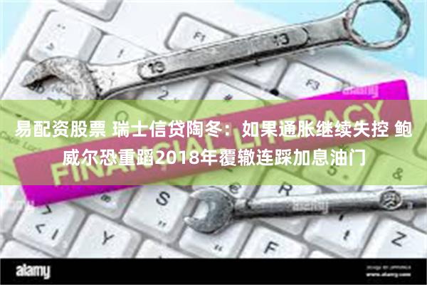 易配资股票 瑞士信贷陶冬：如果通胀继续失控 鲍威尔恐重蹈2018年覆辙连踩加息油门