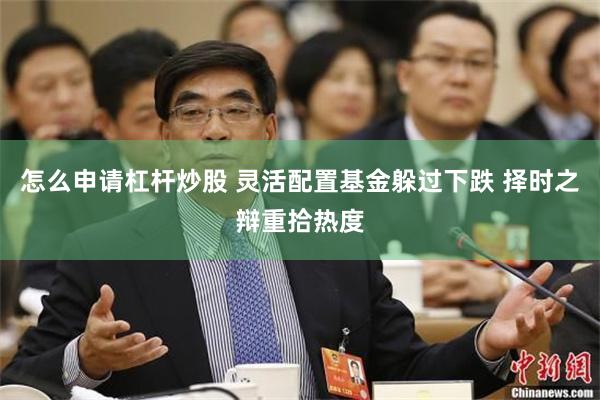 怎么申请杠杆炒股 灵活配置基金躲过下跌 择时之辩重拾热度