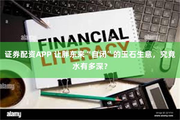 证券配资APP 让胖东来“自闭”的玉石生意，究竟水有多深？
