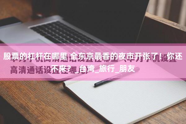 股票的杠杆在哪里 全东京最香的夜市开张了！你还不来？_台湾_旅行_朋友