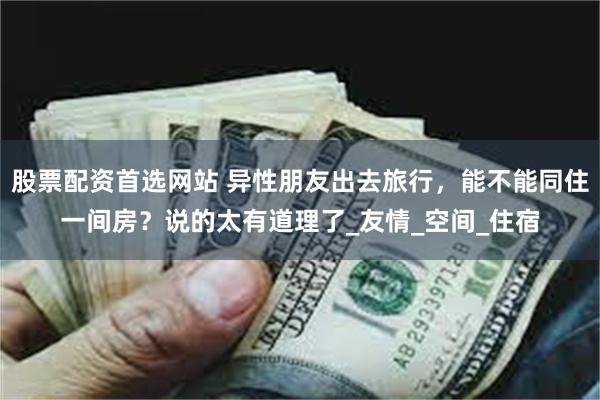 股票配资首选网站 异性朋友出去旅行，能不能同住一间房？说的太有道理了_友情_空间_住宿