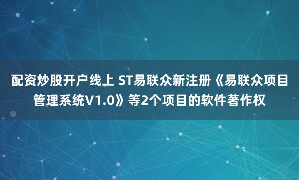 配资炒股开户线上 ST易联众新注册《易联众项目管理系统V1.0》等2个项目的软件著作权