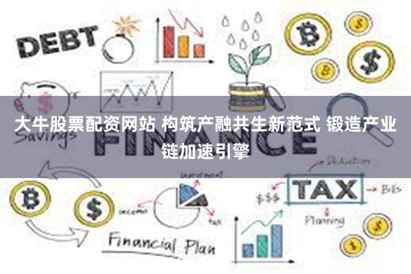 大牛股票配资网站 构筑产融共生新范式 锻造产业链加速引擎