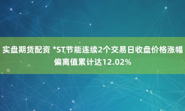 实盘期货配资 *ST节能连续2个交易日收盘价格涨幅偏离值累计达12.02%