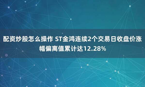 配资炒股怎么操作 ST金鸿连续2个交易日收盘价涨幅偏离值累计达12.28%