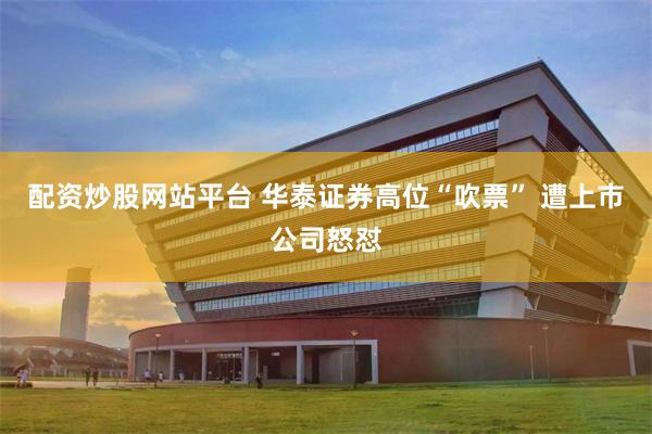 配资炒股网站平台 华泰证券高位“吹票” 遭上市公司怒怼
