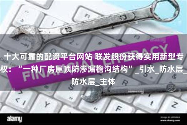 十大可靠的配资平台网站 联发股份获得实用新型专利授权：“一种厂房屋顶防渗漏檐沟结构”_引水_防水层_主体