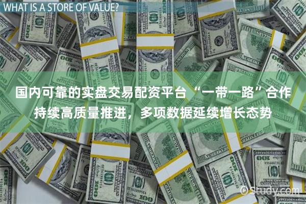 国内可靠的实盘交易配资平台 “一带一路”合作持续高质量推进，多项数据延续增长态势