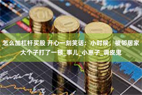 怎么加杠杆买股 开心一刻笑话：小时候，被邻居家大个子打了一顿_事儿_小崽子_调皮鬼