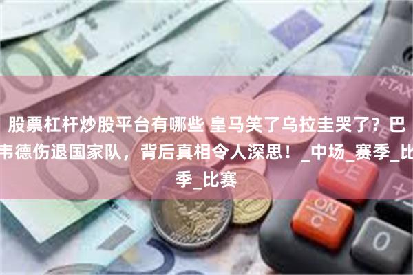 股票杠杆炒股平台有哪些 皇马笑了乌拉圭哭了？巴尔韦德伤退国家队，背后真相令人深思！_中场_赛季_比赛