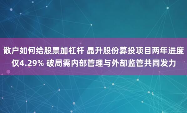 散户如何给股票加杠杆 晶升股份募投项目两年进度仅4.29% 破局需内部管理与外部监管共同发力