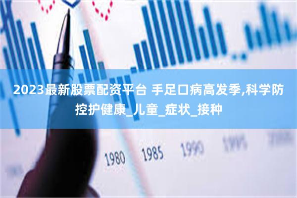 2023最新股票配资平台 手足口病高发季,科学防控护健康_儿童_症状_接种