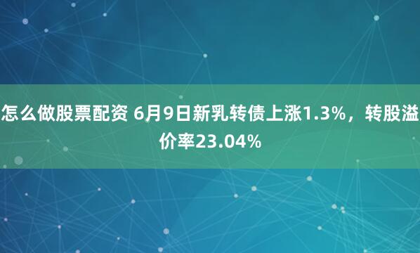 怎么做股票配资 6月9日新乳转债上涨1.3%，转股溢价率23.04%