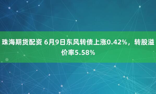 珠海期货配资 6月9日东风转债上涨0.42%，转股溢价率5.58%