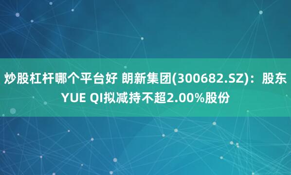 炒股杠杆哪个平台好 朗新集团(300682.SZ)：股东YUE QI拟减持不超2.00%股份