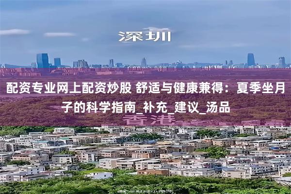 配资专业网上配资炒股 舒适与健康兼得：夏季坐月子的科学指南_补充_建议_汤品