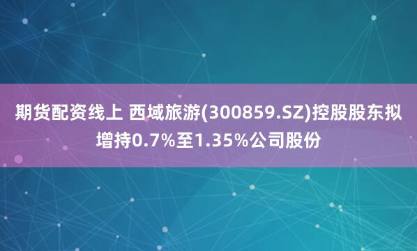 期货配资线上 西域旅游(300859.SZ)控股股东拟增持0.7%至1.35%公司股份