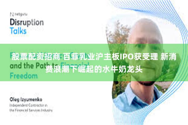 股票配资招商 百菲乳业沪主板IPO获受理 新消费浪潮下崛起的水牛奶龙头