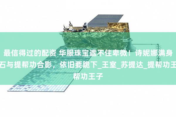 最信得过的配资 华服珠宝遮不住卑微！诗妮娜满身钻石与提帮功合影，依旧要跪下_王室_苏提达_提帮功王子