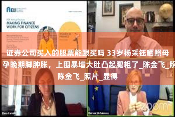 证券公司买入的股票能跟买吗 33岁杨采钰晒照母爱爆棚！孕晚期脚肿胀，上围暴增大肚凸起腿粗了_陈金飞_照片_显得