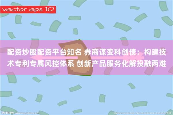 配资炒股配资平台知名 券商谋变科创债：构建技术专利专属风控体系 创新产品服务化解投融两难