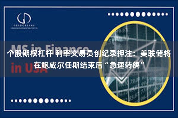个股期权杠杆 利率交易员创纪录押注：美联储将在鲍威尔任期结束后“急速转鸽”