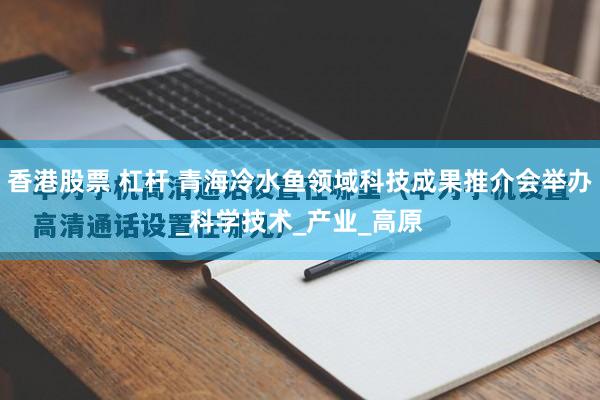 香港股票 杠杆 青海冷水鱼领域科技成果推介会举办_科学技术_产业_高原