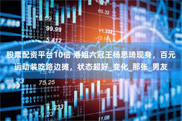 股票配资平台10倍 港姐六冠王杨思琦现身，百元运动装吃路边摊，状态超好_变化_那张_男友